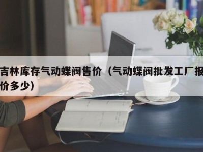 吉林库存气动蝶阀售价（气动蝶阀批发工厂报价多少）