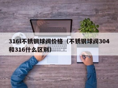 316l不锈钢球阀价格（不锈钢球阀304和316什么区别）