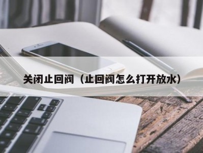 关闭止回阀（止回阀怎么打开放水）
