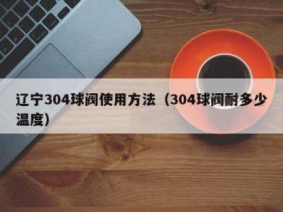 辽宁304球阀使用方法（304球阀耐多少温度）