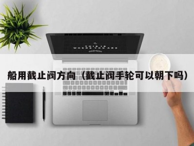 船用截止阀方向（截止阀手轮可以朝下吗）