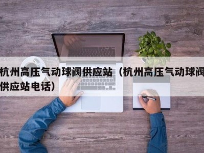 杭州高压气动球阀供应站（杭州高压气动球阀供应站电话）
