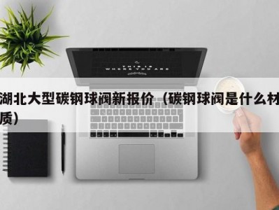 湖北大型碳钢球阀新报价（碳钢球阀是什么材质）