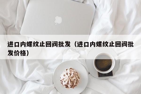 进口内螺纹止回阀批发(进口内螺纹止回阀批发价格)