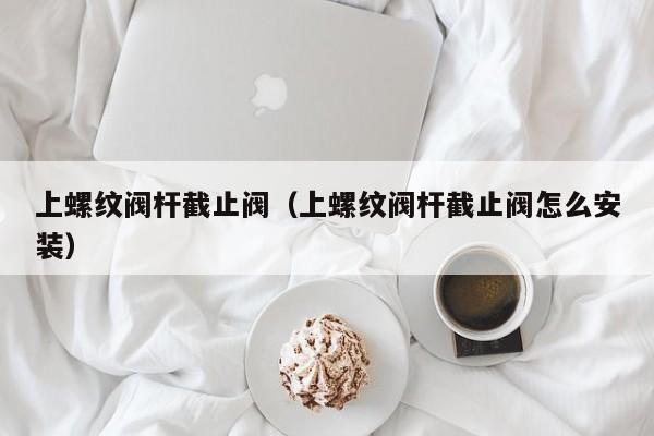 上螺纹阀杆截止阀(上螺纹阀杆截止阀怎么安装)