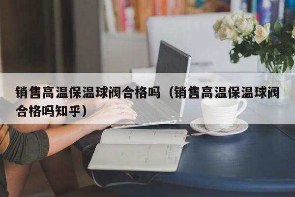 销售高温保温球阀合格吗(销售高温保温球阀合格吗知乎)