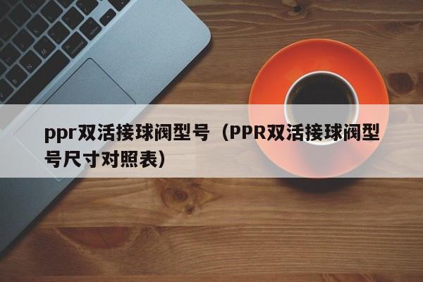 ppr双活接球阀型号(PPR双活接球阀型号尺寸对照表)