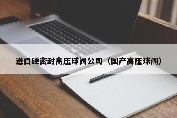 进口硬密封高压球阀公司(国产高压球阀)